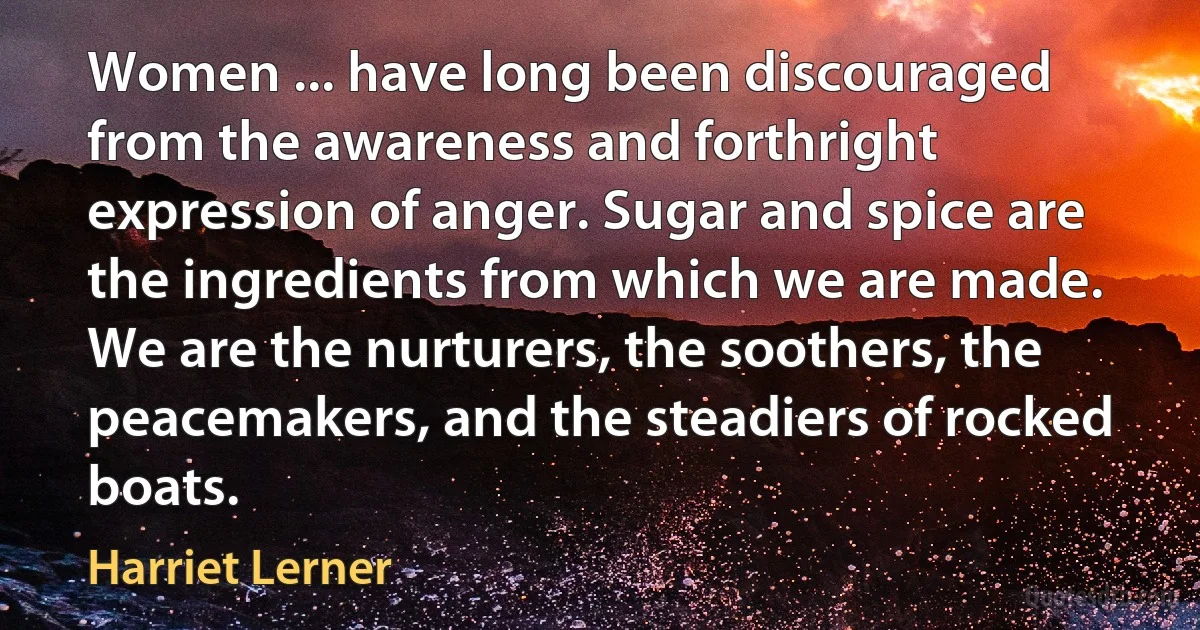 Women ... have long been discouraged from the awareness and forthright expression of anger. Sugar and spice are the ingredients from which we are made. We are the nurturers, the soothers, the peacemakers, and the steadiers of rocked boats. (Harriet Lerner)