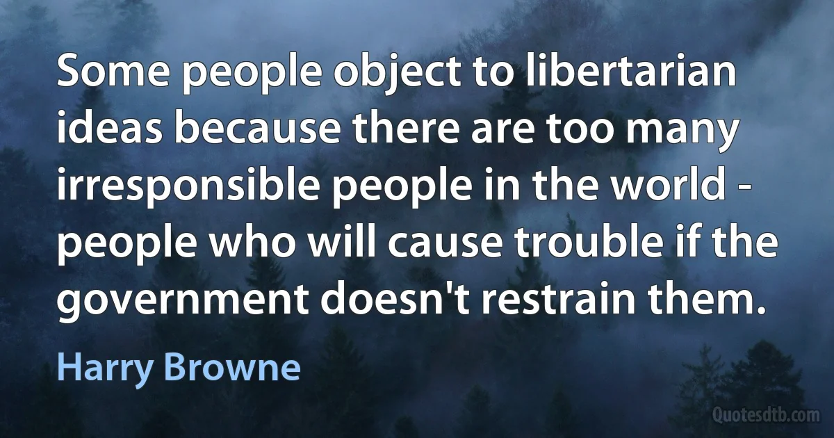 Some people object to libertarian ideas because there are too many irresponsible people in the world - people who will cause trouble if the government doesn't restrain them. (Harry Browne)