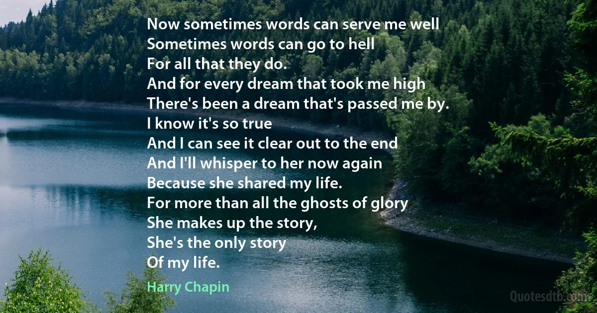 Now sometimes words can serve me well
Sometimes words can go to hell
For all that they do.
And for every dream that took me high
There's been a dream that's passed me by.
I know it's so true
And I can see it clear out to the end
And I'll whisper to her now again
Because she shared my life.
For more than all the ghosts of glory
She makes up the story,
She's the only story
Of my life. (Harry Chapin)