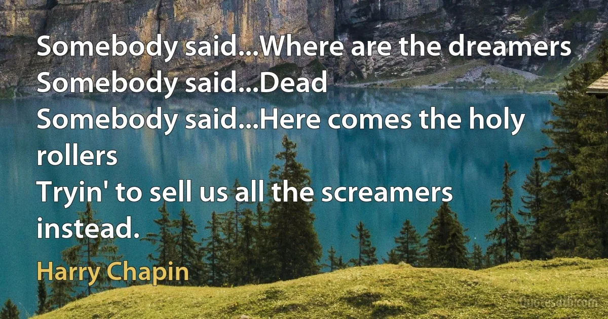 Somebody said...Where are the dreamers
Somebody said...Dead
Somebody said...Here comes the holy rollers
Tryin' to sell us all the screamers instead. (Harry Chapin)