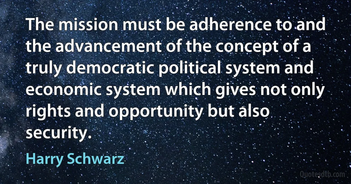 The mission must be adherence to and the advancement of the concept of a truly democratic political system and economic system which gives not only rights and opportunity but also security. (Harry Schwarz)