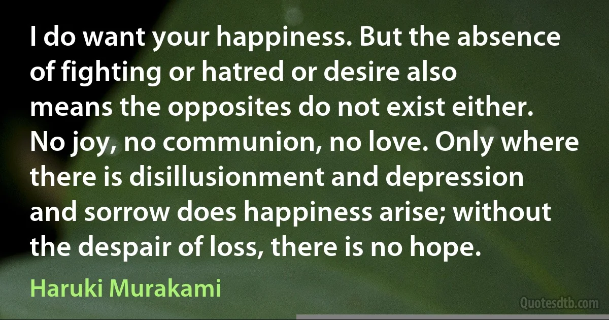 I do want your happiness. But the absence of fighting or hatred or desire also means the opposites do not exist either. No joy, no communion, no love. Only where there is disillusionment and depression and sorrow does happiness arise; without the despair of loss, there is no hope. (Haruki Murakami)