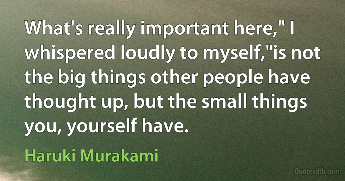 What's really important here," I whispered loudly to myself,"is not the big things other people have thought up, but the small things you, yourself have. (Haruki Murakami)