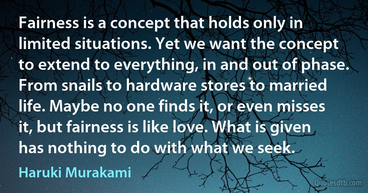 Fairness is a concept that holds only in limited situations. Yet we want the concept to extend to everything, in and out of phase. From snails to hardware stores to married life. Maybe no one finds it, or even misses it, but fairness is like love. What is given has nothing to do with what we seek. (Haruki Murakami)