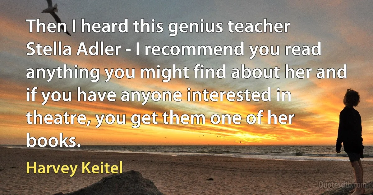 Then I heard this genius teacher Stella Adler - I recommend you read anything you might find about her and if you have anyone interested in theatre, you get them one of her books. (Harvey Keitel)