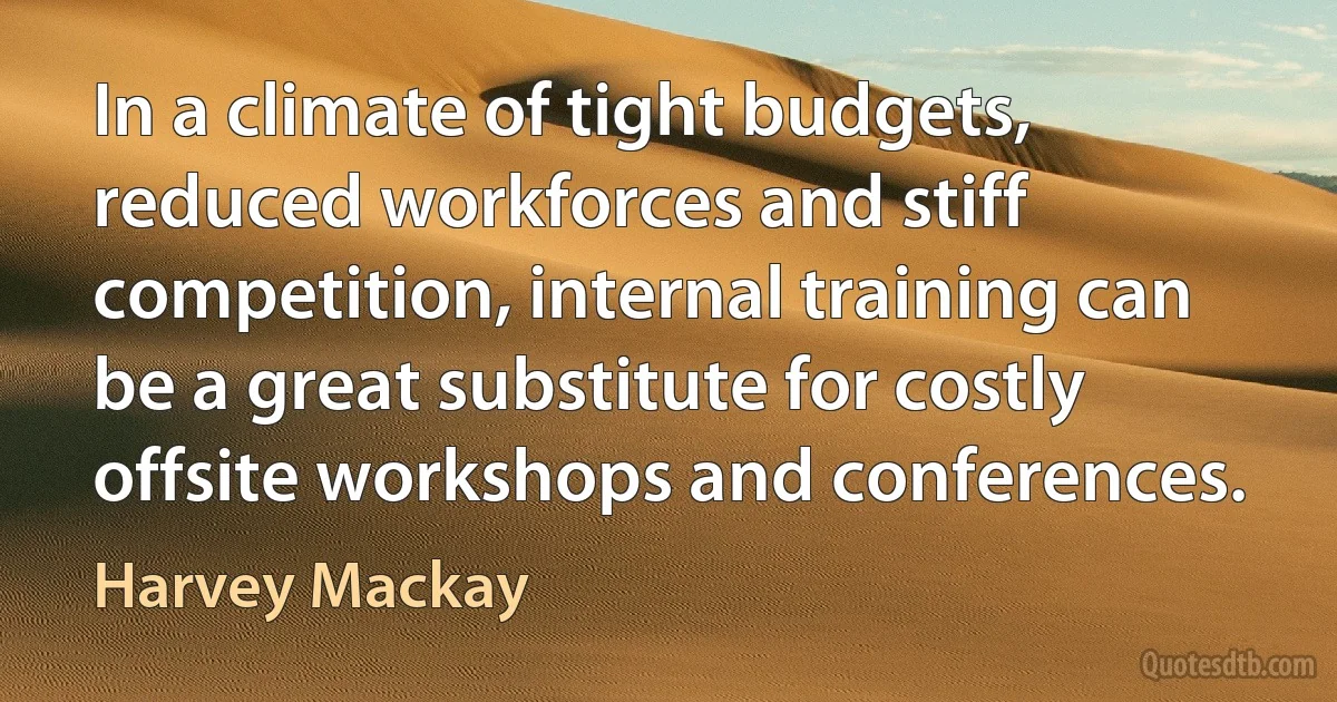 In a climate of tight budgets, reduced workforces and stiff competition, internal training can be a great substitute for costly offsite workshops and conferences. (Harvey Mackay)