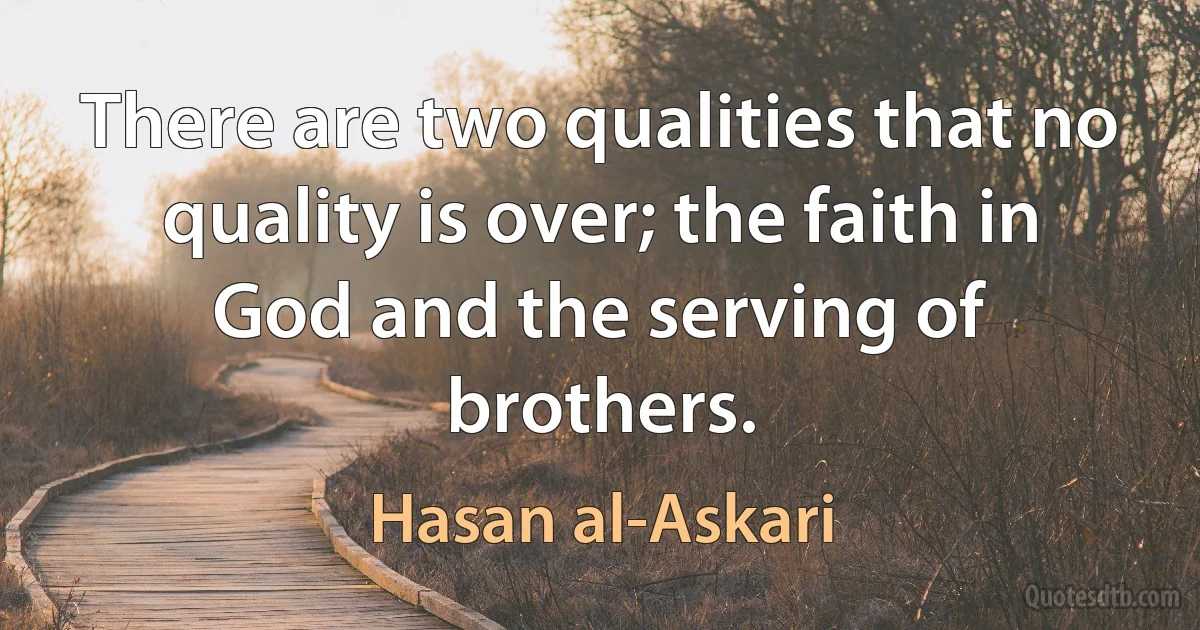 There are two qualities that no quality is over; the faith in God and the serving of brothers. (Hasan al-Askari)