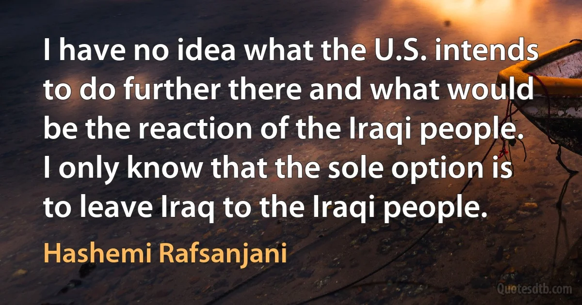 I have no idea what the U.S. intends to do further there and what would be the reaction of the Iraqi people. I only know that the sole option is to leave Iraq to the Iraqi people. (Hashemi Rafsanjani)