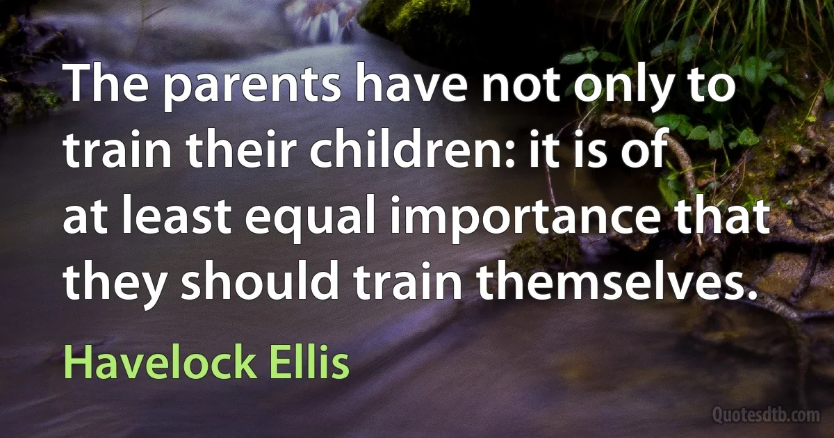 The parents have not only to train their children: it is of at least equal importance that they should train themselves. (Havelock Ellis)