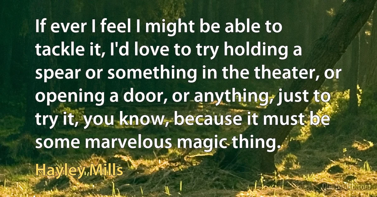 If ever I feel I might be able to tackle it, I'd love to try holding a spear or something in the theater, or opening a door, or anything, just to try it, you know, because it must be some marvelous magic thing. (Hayley Mills)