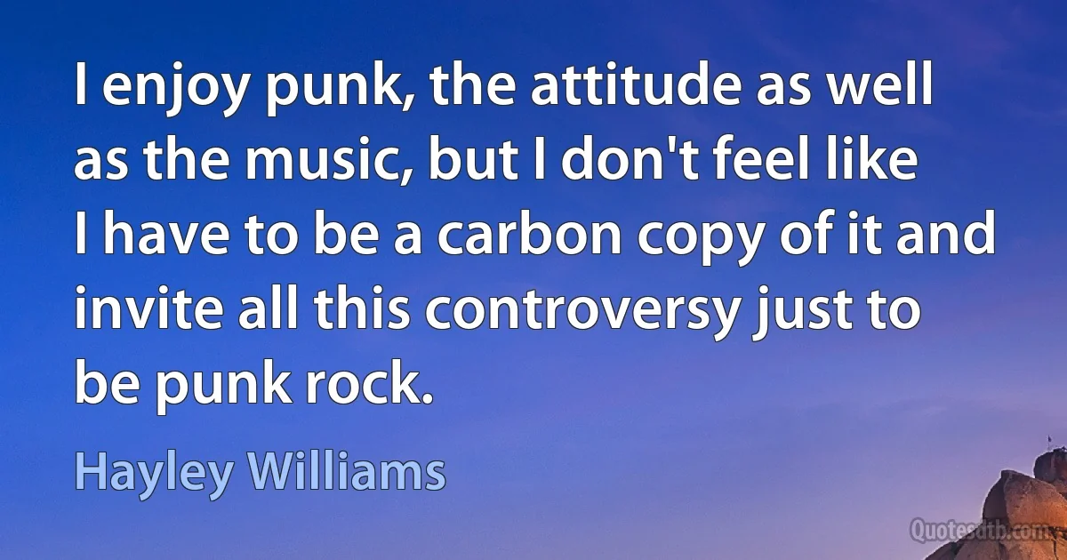 I enjoy punk, the attitude as well as the music, but I don't feel like I have to be a carbon copy of it and invite all this controversy just to be punk rock. (Hayley Williams)