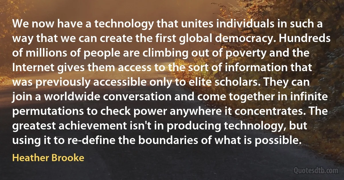 We now have a technology that unites individuals in such a way that we can create the first global democracy. Hundreds of millions of people are climbing out of poverty and the Internet gives them access to the sort of information that was previously accessible only to elite scholars. They can join a worldwide conversation and come together in infinite permutations to check power anywhere it concentrates. The greatest achievement isn't in producing technology, but using it to re-define the boundaries of what is possible. (Heather Brooke)