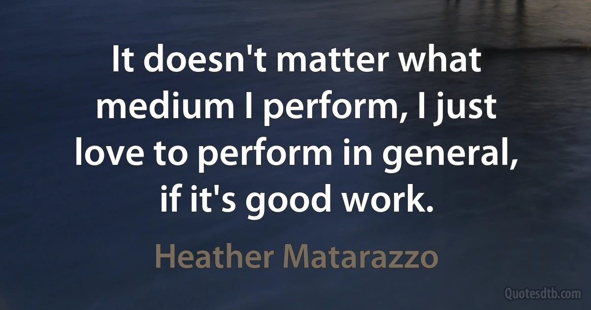 It doesn't matter what medium I perform, I just love to perform in general, if it's good work. (Heather Matarazzo)