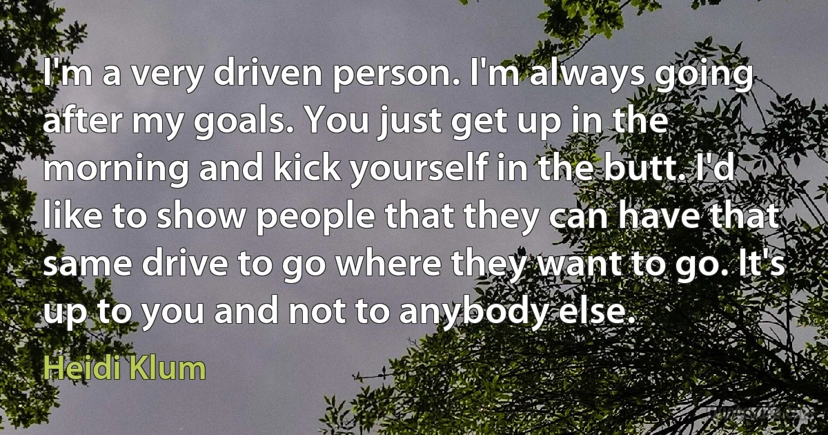 I'm a very driven person. I'm always going after my goals. You just get up in the morning and kick yourself in the butt. I'd like to show people that they can have that same drive to go where they want to go. It's up to you and not to anybody else. (Heidi Klum)