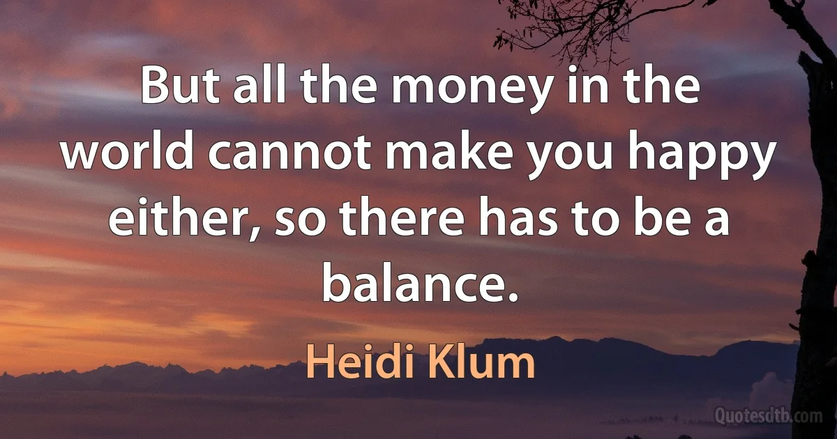 But all the money in the world cannot make you happy either, so there has to be a balance. (Heidi Klum)