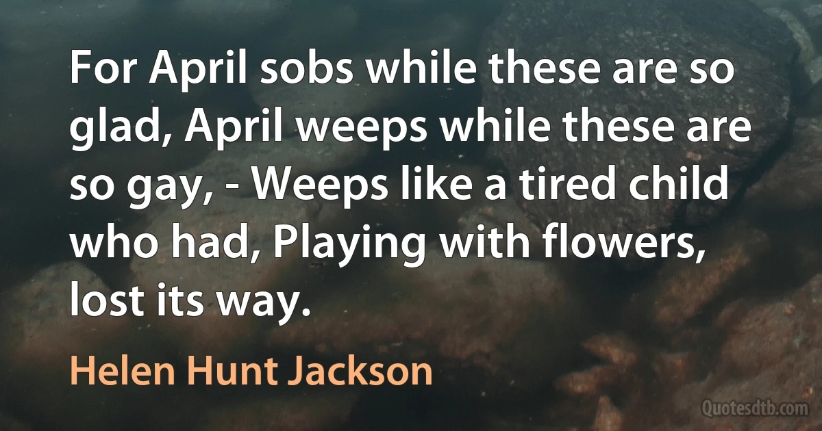 For April sobs while these are so glad, April weeps while these are so gay, - Weeps like a tired child who had, Playing with flowers, lost its way. (Helen Hunt Jackson)