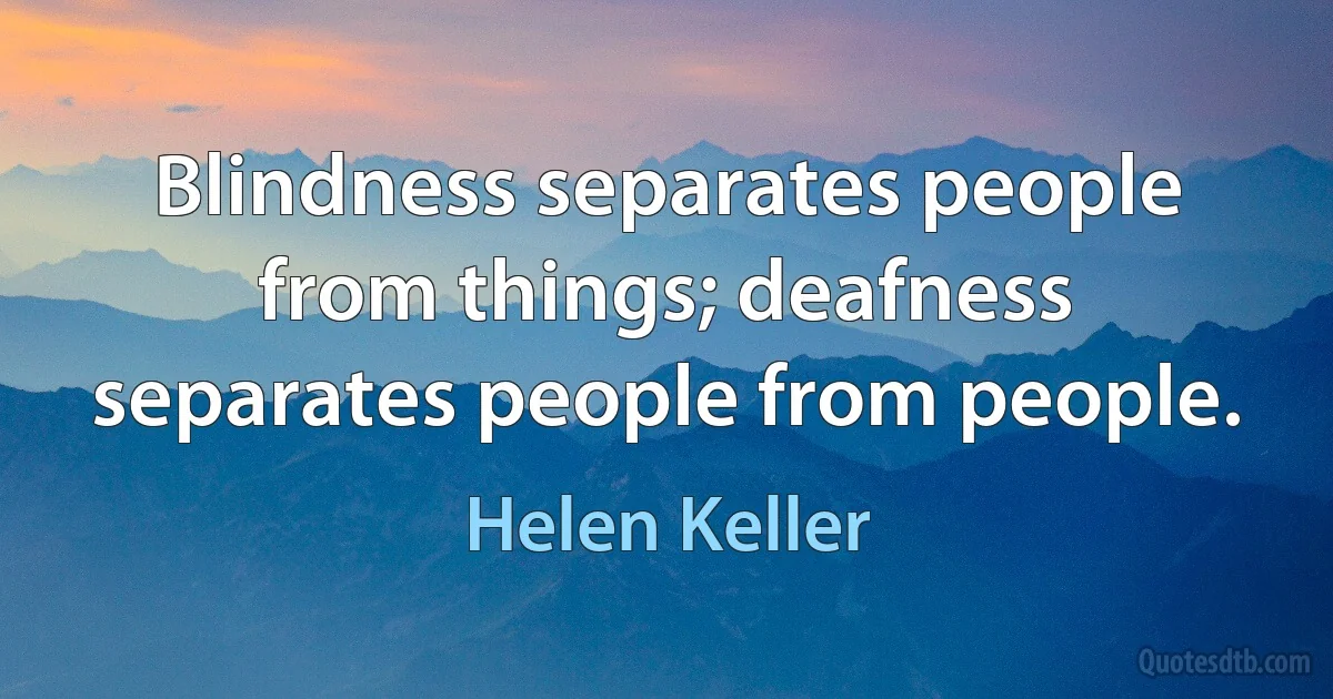 Blindness separates people from things; deafness separates people from people. (Helen Keller)