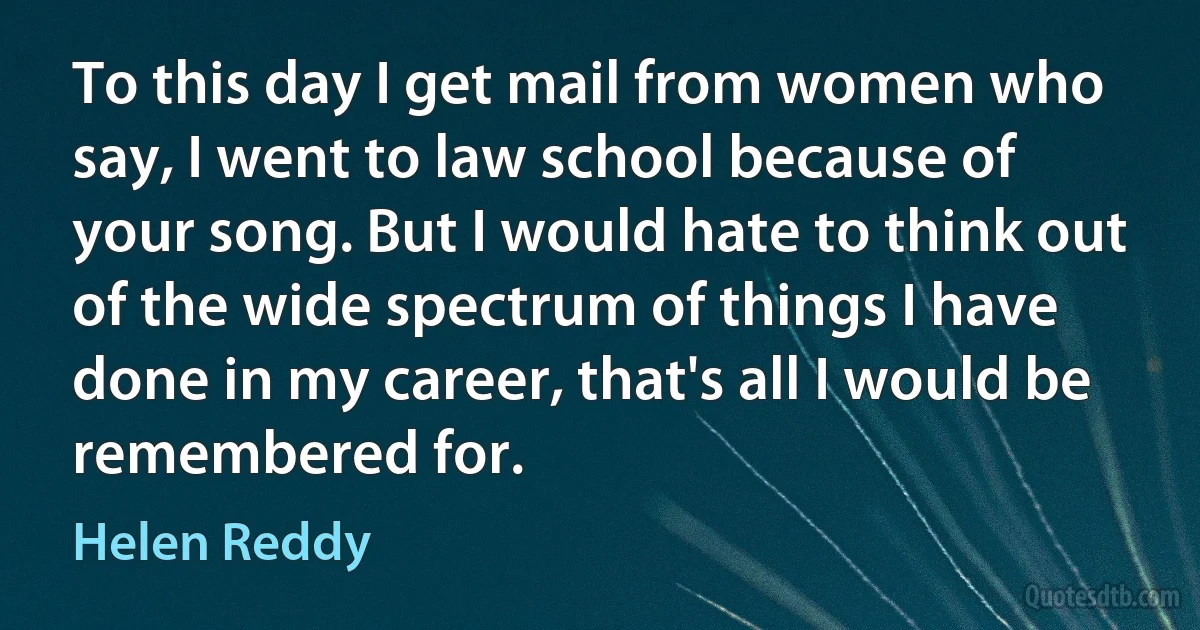 To this day I get mail from women who say, I went to law school because of your song. But I would hate to think out of the wide spectrum of things I have done in my career, that's all I would be remembered for. (Helen Reddy)