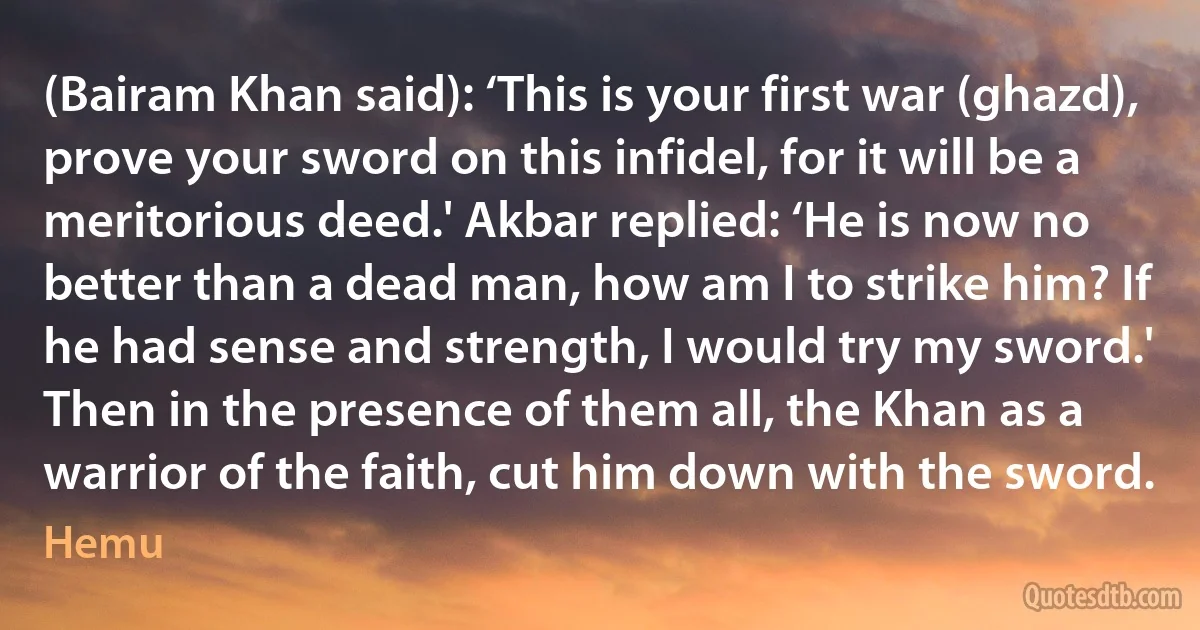 (Bairam Khan said): ‘This is your first war (ghazd), prove your sword on this infidel, for it will be a meritorious deed.' Akbar replied: ‘He is now no better than a dead man, how am I to strike him? If he had sense and strength, I would try my sword.' Then in the presence of them all, the Khan as a warrior of the faith, cut him down with the sword. (Hemu)