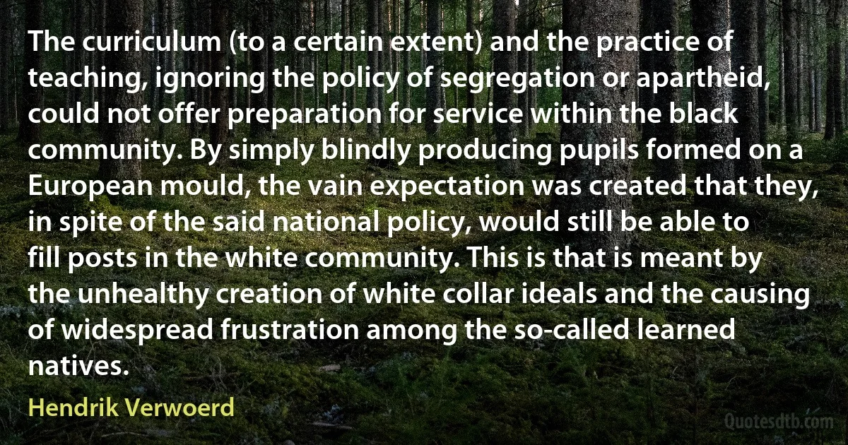 The curriculum (to a certain extent) and the practice of teaching, ignoring the policy of segregation or apartheid, could not offer preparation for service within the black community. By simply blindly producing pupils formed on a European mould, the vain expectation was created that they, in spite of the said national policy, would still be able to fill posts in the white community. This is that is meant by the unhealthy creation of white collar ideals and the causing of widespread frustration among the so-called learned natives. (Hendrik Verwoerd)