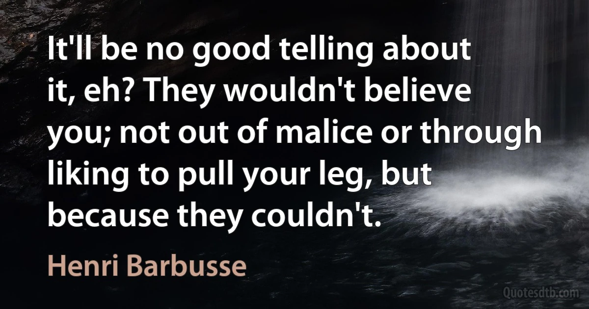 It'll be no good telling about it, eh? They wouldn't believe you; not out of malice or through liking to pull your leg, but because they couldn't. (Henri Barbusse)