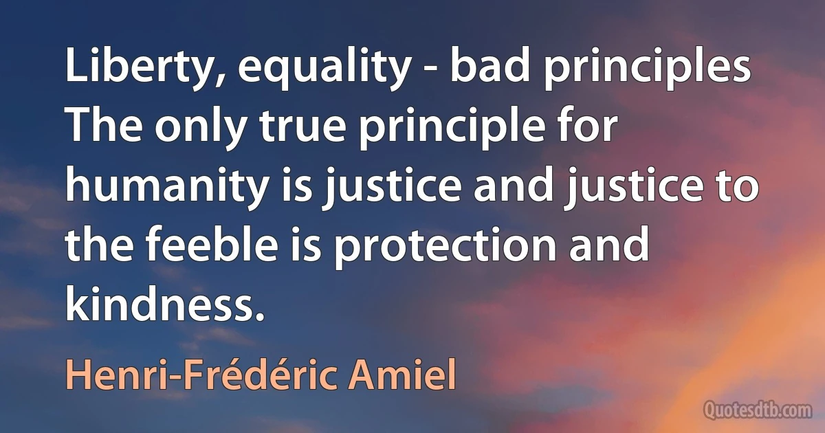 Liberty, equality - bad principles The only true principle for humanity is justice and justice to the feeble is protection and kindness. (Henri-Frédéric Amiel)