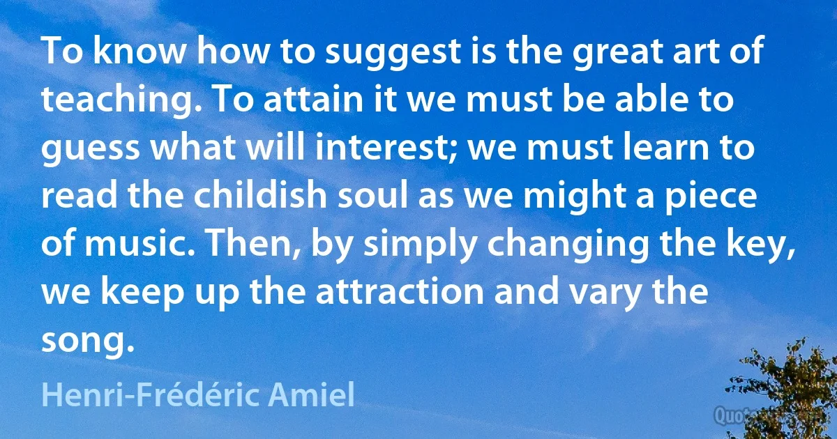 To know how to suggest is the great art of teaching. To attain it we must be able to guess what will interest; we must learn to read the childish soul as we might a piece of music. Then, by simply changing the key, we keep up the attraction and vary the song. (Henri-Frédéric Amiel)