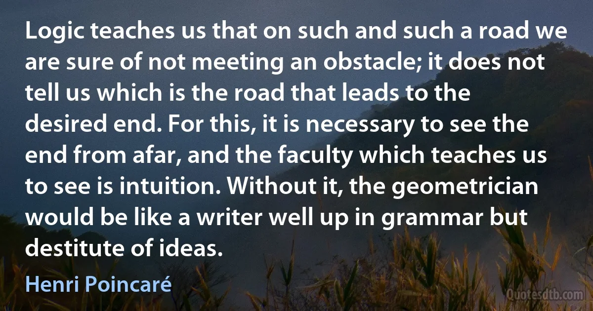 Logic teaches us that on such and such a road we are sure of not meeting an obstacle; it does not tell us which is the road that leads to the desired end. For this, it is necessary to see the end from afar, and the faculty which teaches us to see is intuition. Without it, the geometrician would be like a writer well up in grammar but destitute of ideas. (Henri Poincaré)