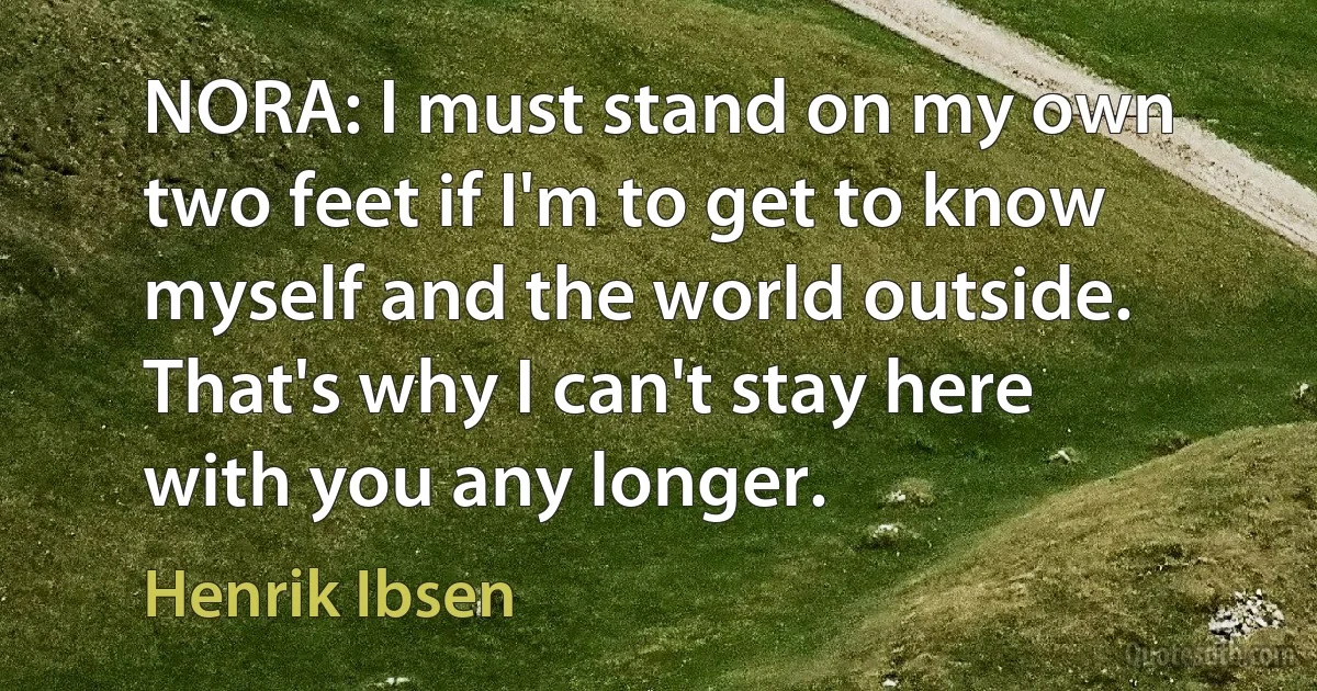 NORA: I must stand on my own two feet if I'm to get to know myself and the world outside. That's why I can't stay here with you any longer. (Henrik Ibsen)