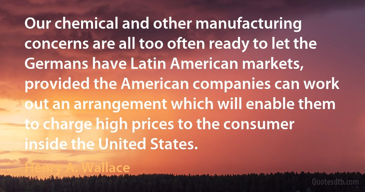 Our chemical and other manufacturing concerns are all too often ready to let the Germans have Latin American markets, provided the American companies can work out an arrangement which will enable them to charge high prices to the consumer inside the United States. (Henry A. Wallace)