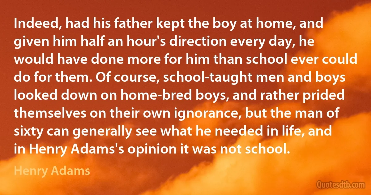 Indeed, had his father kept the boy at home, and given him half an hour's direction every day, he would have done more for him than school ever could do for them. Of course, school-taught men and boys looked down on home-bred boys, and rather prided themselves on their own ignorance, but the man of sixty can generally see what he needed in life, and in Henry Adams's opinion it was not school. (Henry Adams)