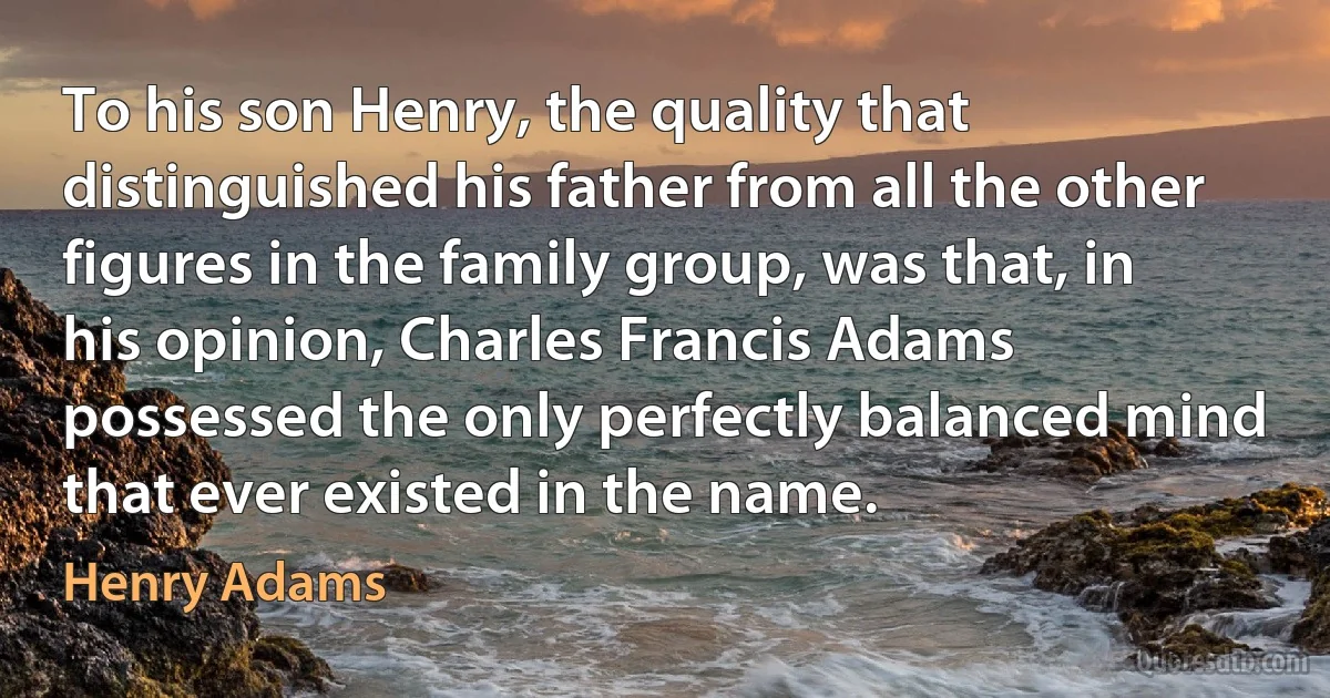 To his son Henry, the quality that distinguished his father from all the other figures in the family group, was that, in his opinion, Charles Francis Adams possessed the only perfectly balanced mind that ever existed in the name. (Henry Adams)