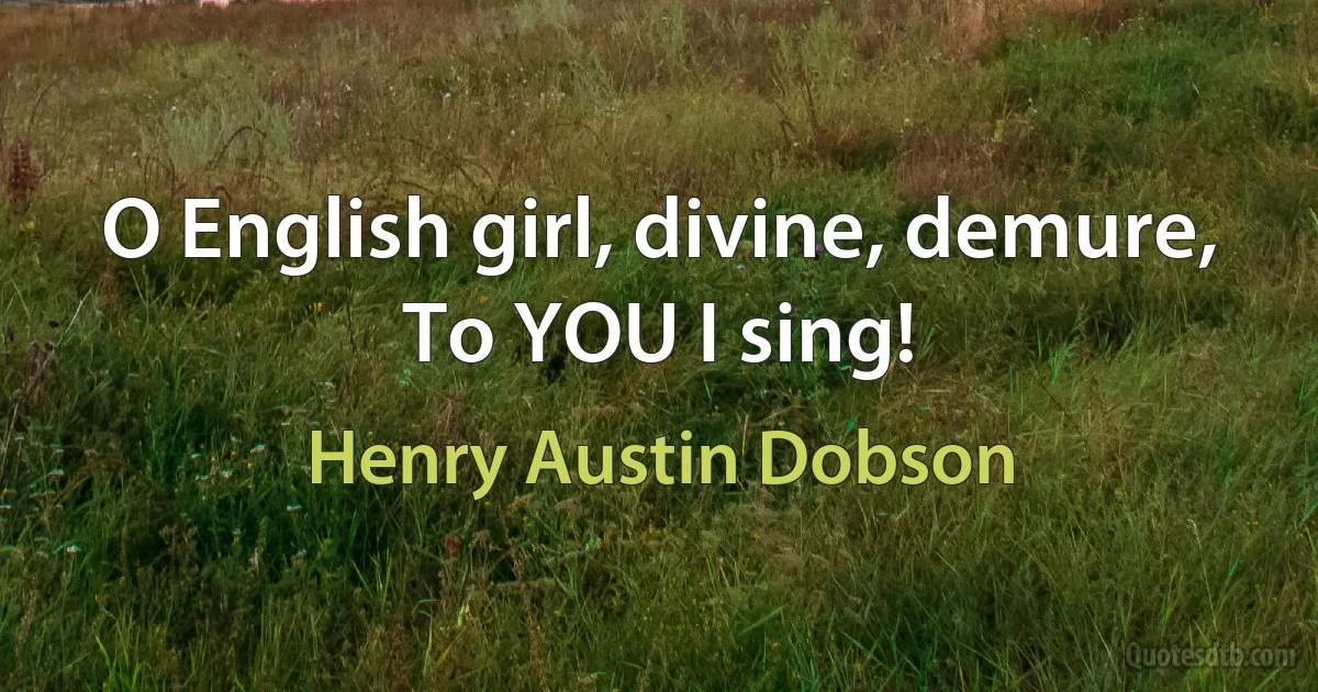 O English girl, divine, demure,
To YOU I sing! (Henry Austin Dobson)