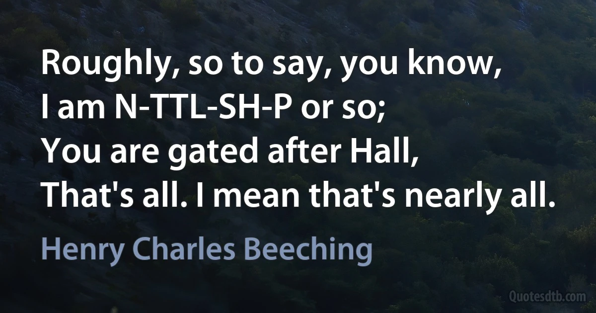 Roughly, so to say, you know,
I am N-TTL-SH-P or so;
You are gated after Hall,
That's all. I mean that's nearly all. (Henry Charles Beeching)