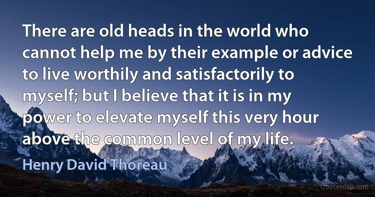 There are old heads in the world who cannot help me by their example or advice to live worthily and satisfactorily to myself; but I believe that it is in my power to elevate myself this very hour above the common level of my life. (Henry David Thoreau)