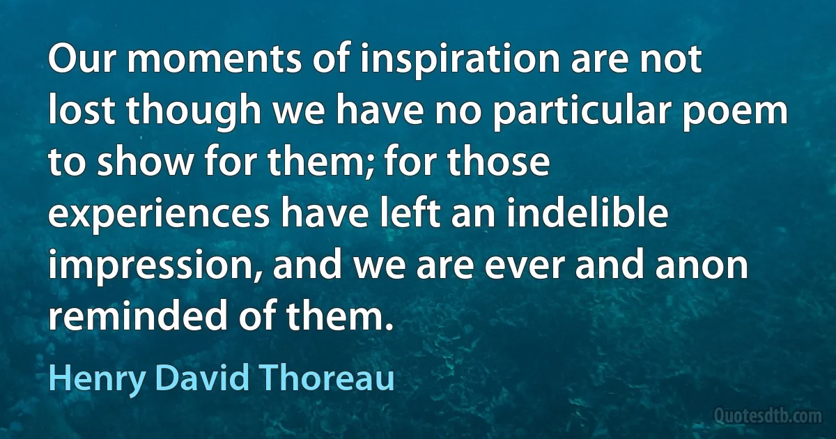 Our moments of inspiration are not lost though we have no particular poem to show for them; for those experiences have left an indelible impression, and we are ever and anon reminded of them. (Henry David Thoreau)