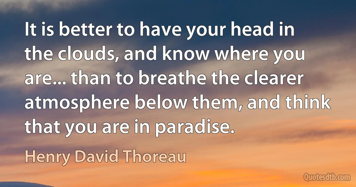 It is better to have your head in the clouds, and know where you are... than to breathe the clearer atmosphere below them, and think that you are in paradise. (Henry David Thoreau)