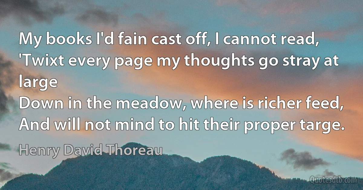 My books I'd fain cast off, I cannot read,
'Twixt every page my thoughts go stray at large
Down in the meadow, where is richer feed,
And will not mind to hit their proper targe. (Henry David Thoreau)