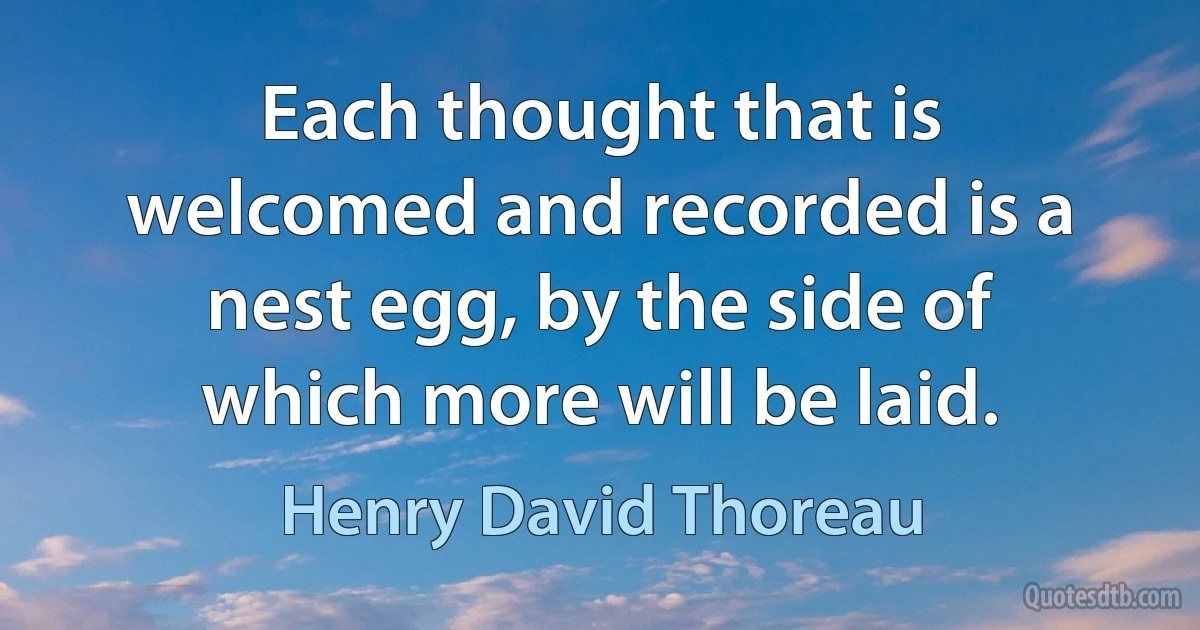 Each thought that is welcomed and recorded is a nest egg, by the side of which more will be laid. (Henry David Thoreau)