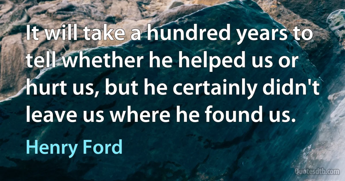 It will take a hundred years to tell whether he helped us or hurt us, but he certainly didn't leave us where he found us. (Henry Ford)