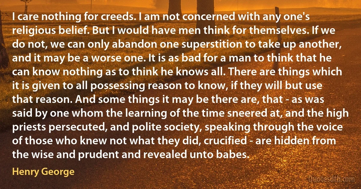 I care nothing for creeds. I am not concerned with any one's religious belief. But I would have men think for themselves. If we do not, we can only abandon one superstition to take up another, and it may be a worse one. It is as bad for a man to think that he can know nothing as to think he knows all. There are things which it is given to all possessing reason to know, if they will but use that reason. And some things it may be there are, that - as was said by one whom the learning of the time sneered at, and the high priests persecuted, and polite society, speaking through the voice of those who knew not what they did, crucified - are hidden from the wise and prudent and revealed unto babes. (Henry George)