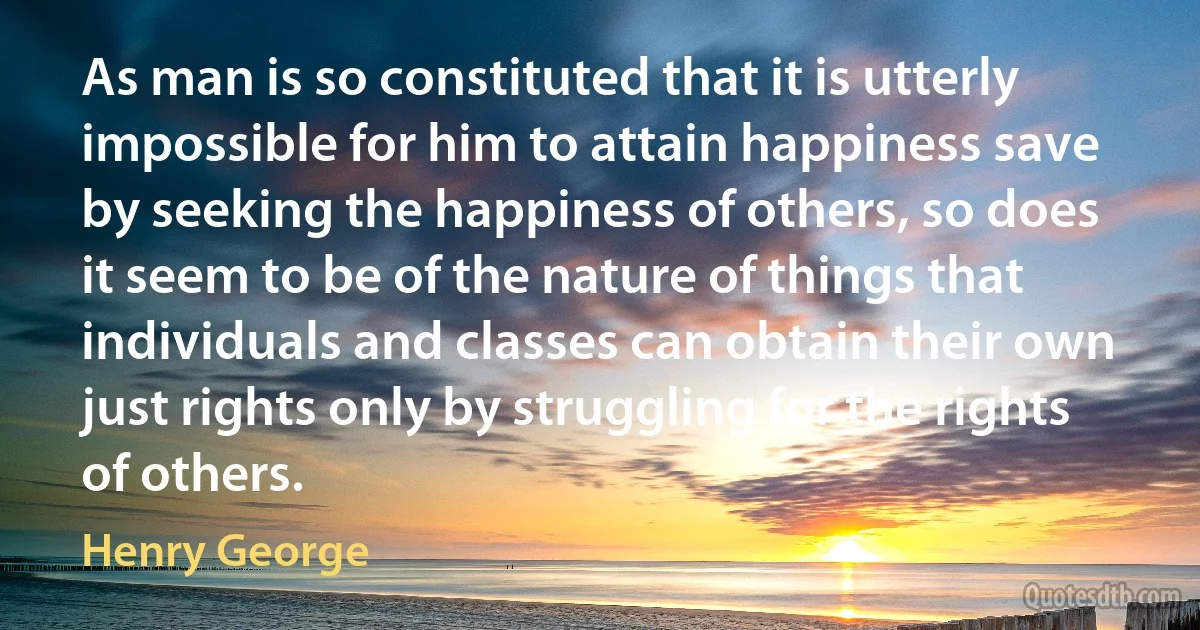 As man is so constituted that it is utterly impossible for him to attain happiness save by seeking the happiness of others, so does it seem to be of the nature of things that individuals and classes can obtain their own just rights only by struggling for the rights of others. (Henry George)