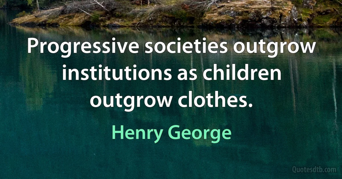 Progressive societies outgrow institutions as children outgrow clothes. (Henry George)