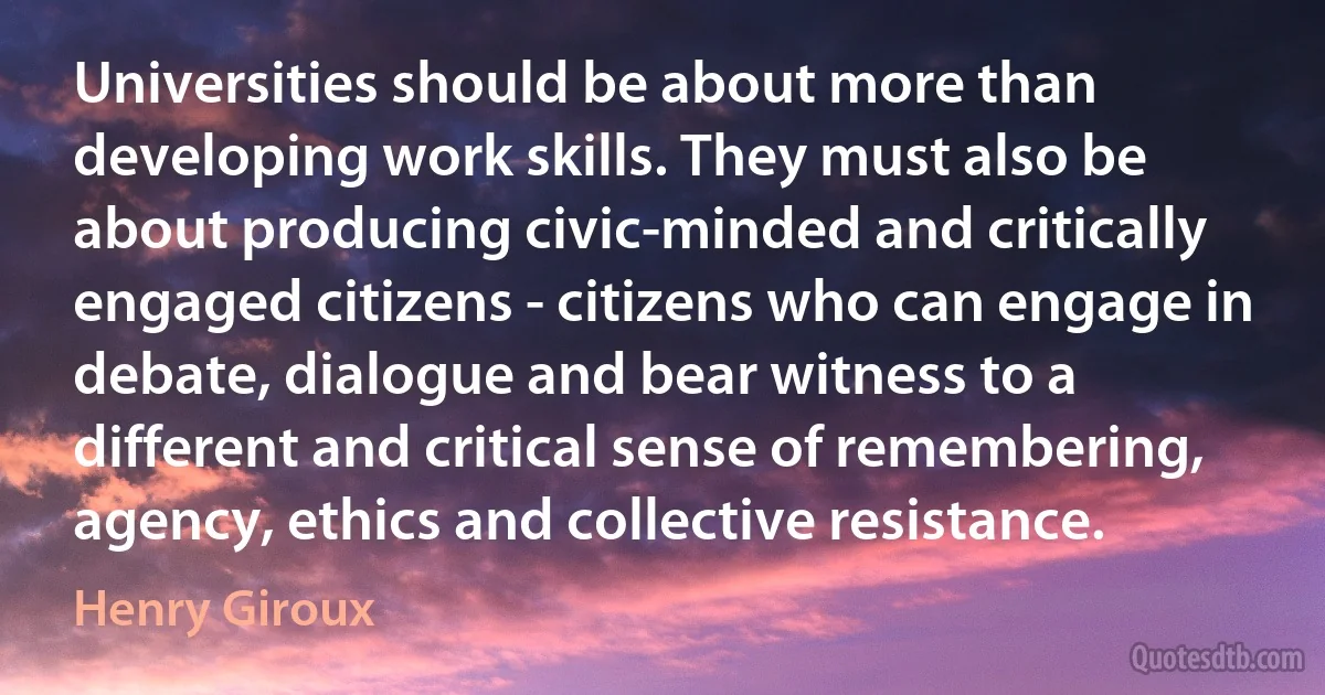 Universities should be about more than developing work skills. They must also be about producing civic-minded and critically engaged citizens - citizens who can engage in debate, dialogue and bear witness to a different and critical sense of remembering, agency, ethics and collective resistance. (Henry Giroux)