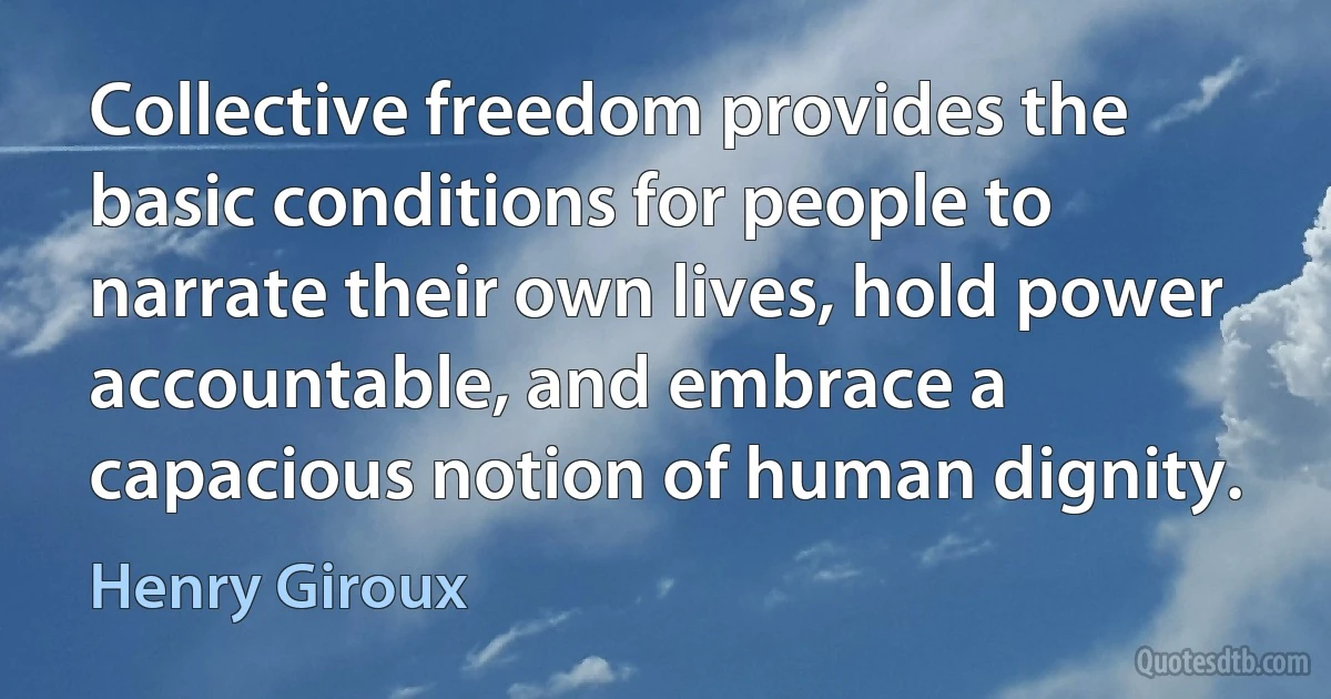 Collective freedom provides the basic conditions for people to narrate their own lives, hold power accountable, and embrace a capacious notion of human dignity. (Henry Giroux)