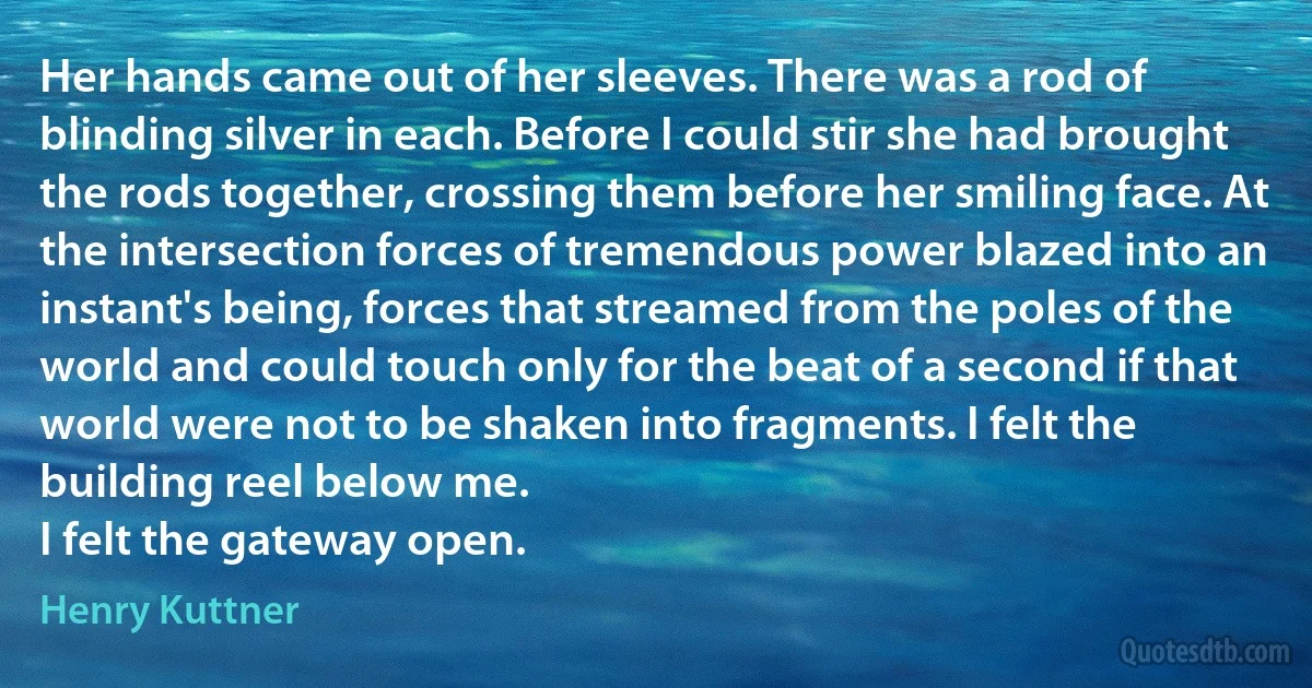 Her hands came out of her sleeves. There was a rod of blinding silver in each. Before I could stir she had brought the rods together, crossing them before her smiling face. At the intersection forces of tremendous power blazed into an instant's being, forces that streamed from the poles of the world and could touch only for the beat of a second if that world were not to be shaken into fragments. I felt the building reel below me.
I felt the gateway open. (Henry Kuttner)