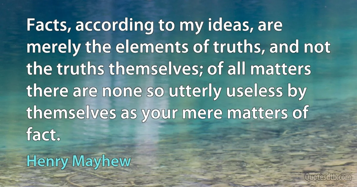 Facts, according to my ideas, are merely the elements of truths, and not the truths themselves; of all matters there are none so utterly useless by themselves as your mere matters of fact. (Henry Mayhew)