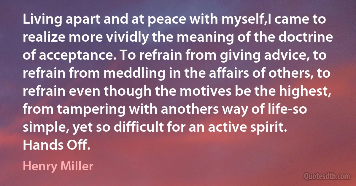 Living apart and at peace with myself,I came to realize more vividly the meaning of the doctrine of acceptance. To refrain from giving advice, to refrain from meddling in the affairs of others, to refrain even though the motives be the highest, from tampering with anothers way of life-so simple, yet so difficult for an active spirit. Hands Off. (Henry Miller)