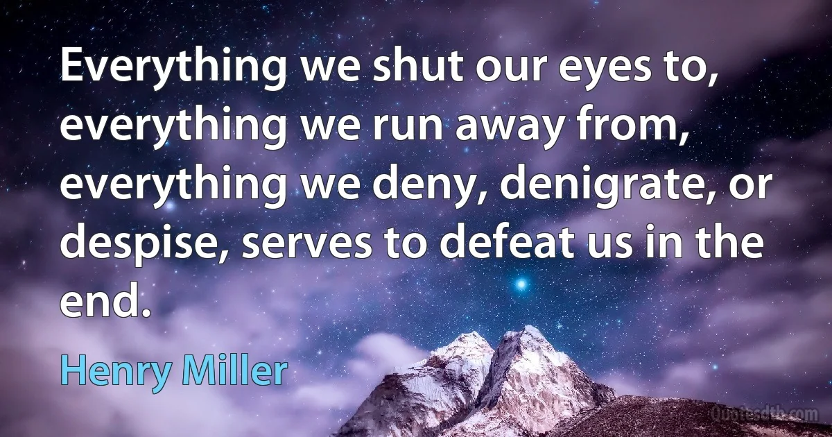 Everything we shut our eyes to, everything we run away from, everything we deny, denigrate, or despise, serves to defeat us in the end. (Henry Miller)