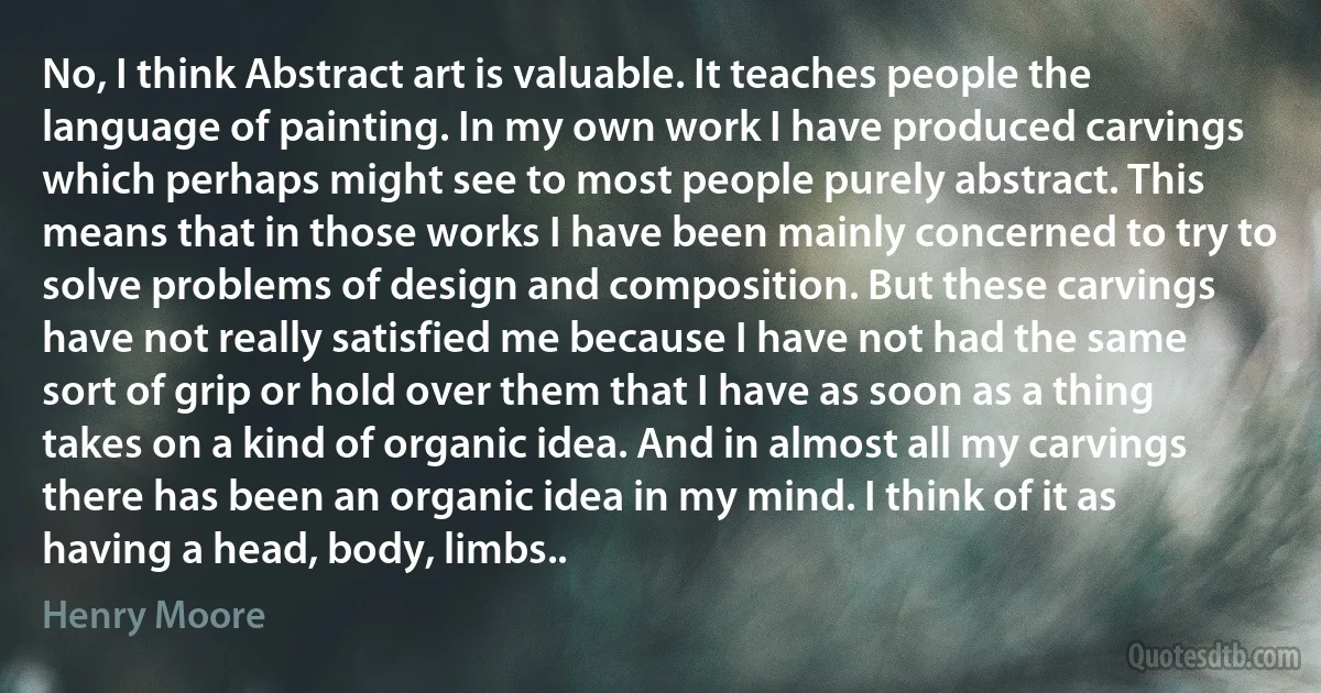 No, I think Abstract art is valuable. It teaches people the language of painting. In my own work I have produced carvings which perhaps might see to most people purely abstract. This means that in those works I have been mainly concerned to try to solve problems of design and composition. But these carvings have not really satisfied me because I have not had the same sort of grip or hold over them that I have as soon as a thing takes on a kind of organic idea. And in almost all my carvings there has been an organic idea in my mind. I think of it as having a head, body, limbs.. (Henry Moore)